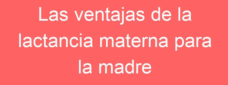 Las ventajas de la lactancia materna para la madre