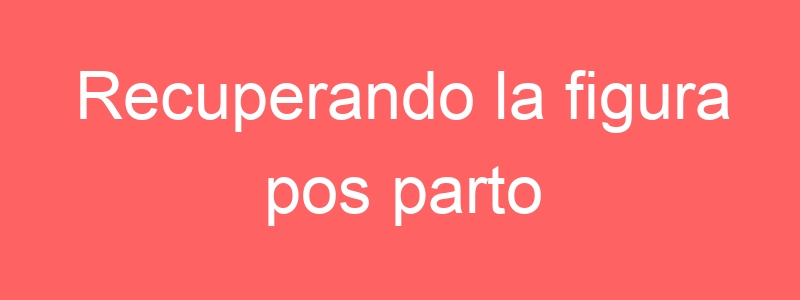 Recuperando la figura pos parto